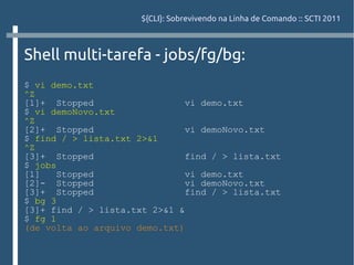 ${CLI}: Sobrevivendo na Linha de Comando :: SCTI 2011



Shell multi-tarefa - jobs/fg/bg:
$ vi demo.txt
^Z
[1]+ Stopped                   vi demo.txt
$ vi demoNovo.txt
^Z
[2]+ Stopped                   vi demoNovo.txt
$ find / > lista.txt 2>&1
^Z
[3]+ Stopped                   find / > lista.txt
$ jobs
[1]    Stopped                 vi demo.txt
[2]- Stopped                   vi demoNovo.txt
[3]+ Stopped                   find / > lista.txt
$ bg 3
[3]+ find / > lista.txt 2>&1 &
$ fg 1
(de volta ao arquivo demo.txt)
 