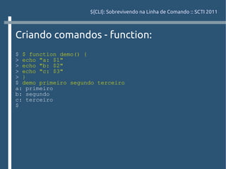 ${CLI}: Sobrevivendo na Linha de Comando :: SCTI 2011



Criando comandos - function:
$ $ function demo() {
> echo "a: $1"
> echo "b: $2"
> echo "c: $3"
> }
$ demo primeiro segundo terceiro
a: primeiro
b: segundo
c: terceiro
$
 
