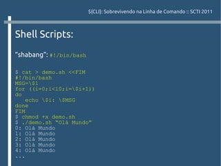 ${CLI}: Sobrevivendo na Linha de Comando :: SCTI 2011



Shell Scripts:
“shabang”: #!/bin/bash

$ cat > demo.sh <<FIM
#!/bin/bash
MSG=$1
for ((i=0;i<10;i=$i+1))
do
    echo $i: $MSG
done
FIM
$ chmod +x demo.sh
$ ./demo.sh “Olá Mundo”
0: Olá Mundo
1: Olá Mundo
2: Olá Mundo
3: Olá Mundo
4: Olá Mundo
...
 