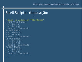 ${CLI}: Sobrevivendo na Linha de Comando :: SCTI 2011



Shell Scripts - depuração:
$ bash -x ./demo.sh 'Olá Mundo'
+ MSG='Olá Mundo'
+ (( i=0 ))
+ (( i<10 ))
+ echo 0: Olá Mundo
0: Olá Mundo
+ (( i=0+1 ))
+ (( i<10 ))
+ echo 1: Olá Mundo
1: Olá Mundo
+ (( i=1+1 ))
+ (( i<10 ))
+ echo 2: Olá Mundo
2: Olá Mundo
+ (( i=2+1 ))
+ (( i<10 ))
+ echo 3: Olá Mundo
...
 