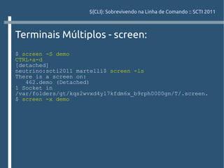 ${CLI}: Sobrevivendo na Linha de Comando :: SCTI 2011



Terminais Múltiplos - screen:
$ screen -S demo
CTRL+a-d
[detached]
neutrino:scti2011 martelli$ screen -ls
There is a screen on:
   462.demo (Detached)
1 Socket in
/var/folders/gt/kqs2wvxd4yl7kfdm6x_b9rph0000gn/T/.screen.
$ screen -x demo
 