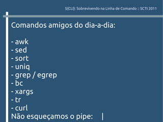 ${CLI}: Sobrevivendo na Linha de Comando :: SCTI 2011



Comandos amigos do dia-a-dia:

- awk
- sed
- sort
- uniq
- grep / egrep
- bc
- xargs
- tr
- curl
Não esqueçamos o pipe:              |
 