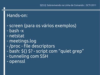 ${CLI}: Sobrevivendo na Linha de Comando :: SCTI 2011



Hands-on:

- screen (para os vários exemplos)
- bash -x
- netstat
- meetings.log
- /proc - file descriptors
- bash: $() $? - script com “quiet grep”
- tunneling com SSH
- openssl
 