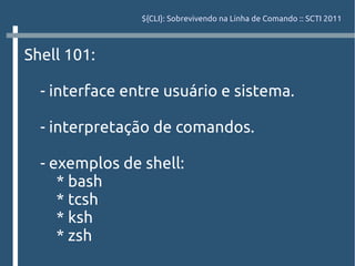 ${CLI}: Sobrevivendo na Linha de Comando :: SCTI 2011



Shell 101:

  - interface entre usuário e sistema.

  - interpretação de comandos.

  - exemplos de shell:
     * bash
     * tcsh
     * ksh
     * zsh
 