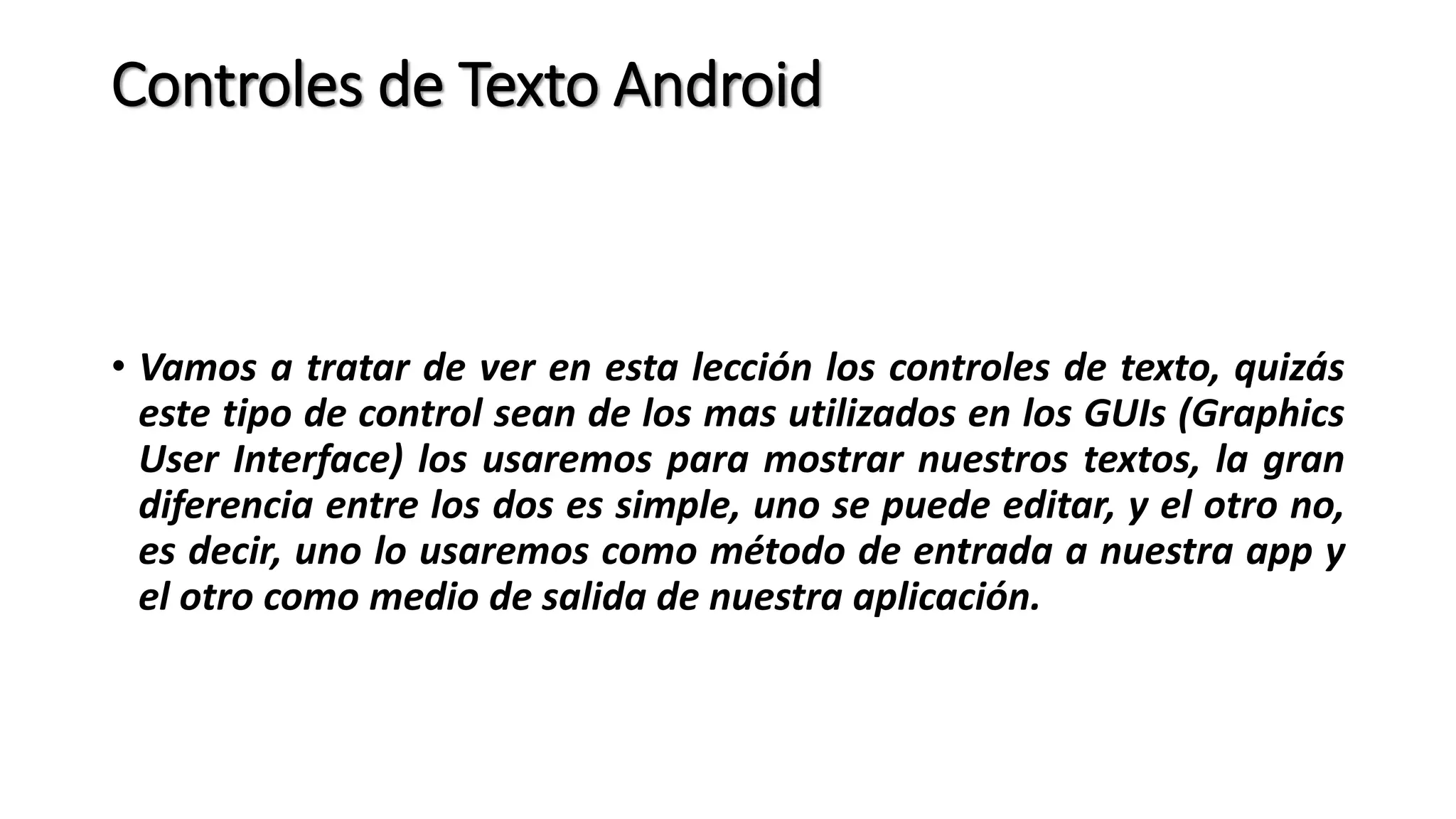 Controles de Texto Android
• Vamos a tratar de ver en esta lección los controles de texto, quizás
este tipo de control sean de los mas utilizados en los GUIs (Graphics
User Interface) los usaremos para mostrar nuestros textos, la gran
diferencia entre los dos es simple, uno se puede editar, y el otro no,
es decir, uno lo usaremos como método de entrada a nuestra app y
el otro como medio de salida de nuestra aplicación.
 
