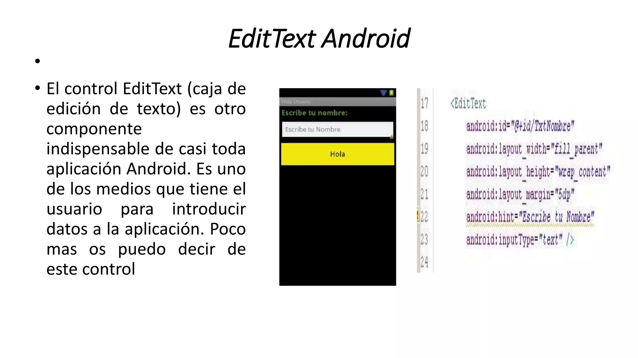 EditText Android
•
• El control EditText (caja de
edición de texto) es otro
componente
indispensable de casi toda
aplicación Android. Es uno
de los medios que tiene el
usuario para introducir
datos a la aplicación. Poco
mas os puedo decir de
este control
 