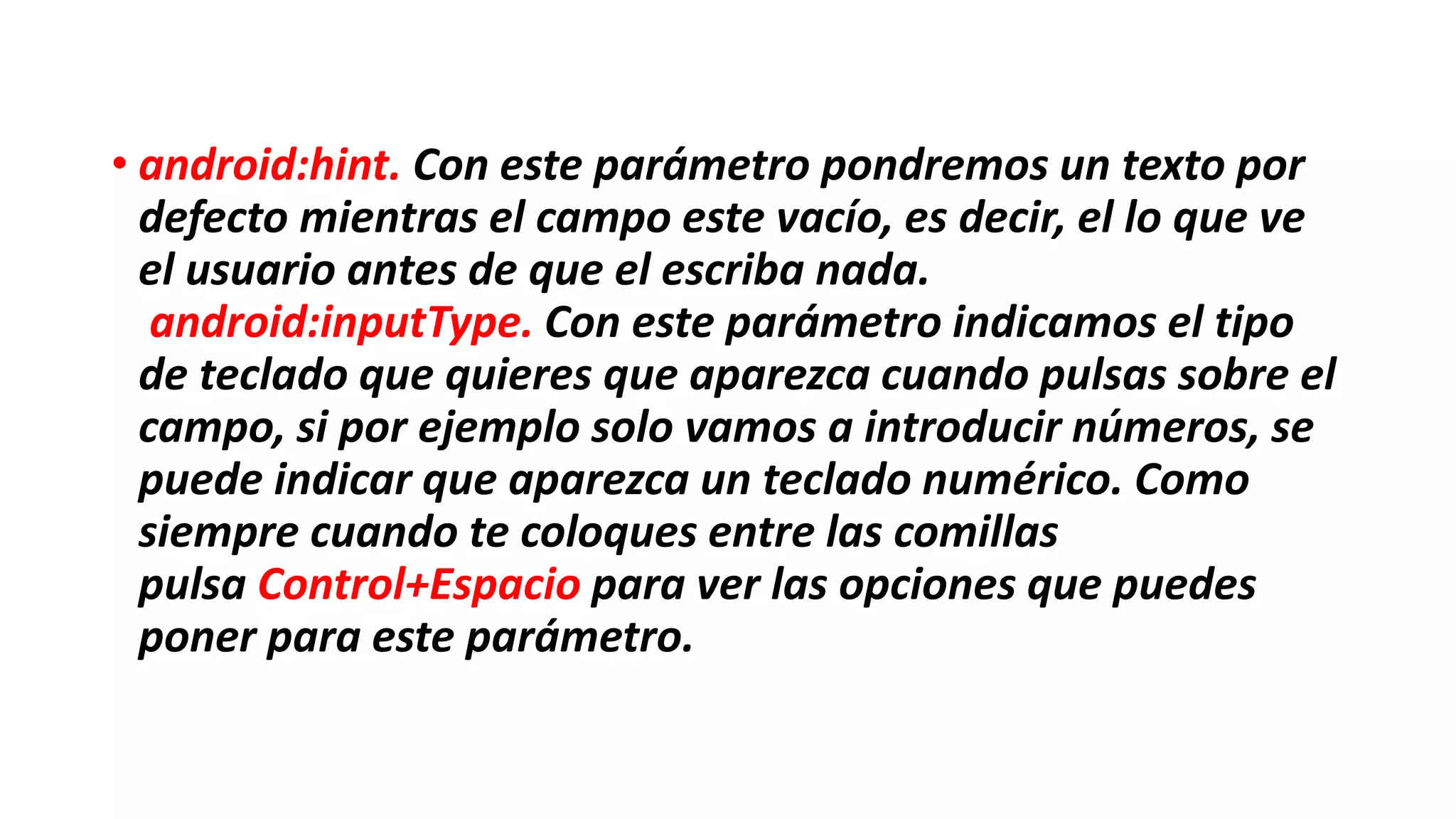 • android:hint. Con este parámetro pondremos un texto por
defecto mientras el campo este vacío, es decir, el lo que ve
el usuario antes de que el escriba nada.
android:inputType. Con este parámetro indicamos el tipo
de teclado que quieres que aparezca cuando pulsas sobre el
campo, si por ejemplo solo vamos a introducir números, se
puede indicar que aparezca un teclado numérico. Como
siempre cuando te coloques entre las comillas
pulsa Control+Espacio para ver las opciones que puedes
poner para este parámetro.
 