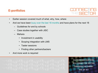 E-portfolios Earlier session covered much of what, why, how, where And we have been  busy over the last 18 months  and have plans for the next 18 Guidelines for and by schools Case studies together with JISC Mahara Investment in usability Scoping integration with LMS Taster sessions Finding other partners/backers And more work is required 