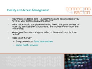 Identity and Access Management How many credential sets (i.e. usernames and passwords) do you have for your professional/work activity? What value would you place on having fewer, that grant access to most key services/sites/applications, and worked from school and from home? Would you then place a higher value on these and care for them better? Hope is on the way Story/demo from  Tawa Intermediate List of SAML services 