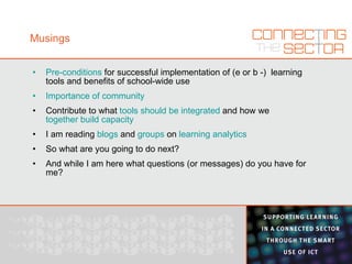Musings Pre-conditions  for successful implementation of (e or b -)  learning tools and benefits of school-wide use Importance of community Contribute to what  tools should be integrated  and how we  together build capacity I am reading  blogs  and  groups  on  learning analytics So what are you going to do next? And while I am here what questions (or messages) do you have for me? 