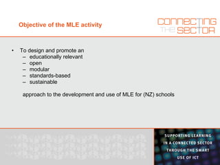 Objective of the MLE activity To design and promote an educationally relevant open modular standards-based sustainable approach to the development and use of MLE for (NZ) schools 