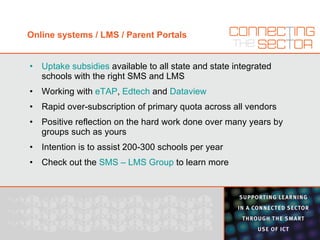 Online systems / LMS / Parent Portals Uptake subsidies  available to all state and state integrated schools with the right SMS and LMS Working with  eTAP ,  Edtech  and  Dataview Rapid over-subscription of primary quota across all vendors Positive reflection on the hard work done over many years by groups such as yours Intention is to assist 200-300 schools per year Check out the  SMS – LMS Group   to learn more 