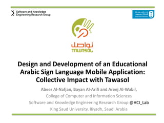 Design and Development of an Educational
Arabic Sign Language Mobile Application:
Collective Impact with Tawasol
Abeer Al-Nafjan, Bayan Al-Arifi and Areej Al-Wabil,
College of Computer and Information Sciences
Software and Knowledge Engineering Research Group @HCI_Lab
King Saud University, Riyadh, Saudi Arabia
 