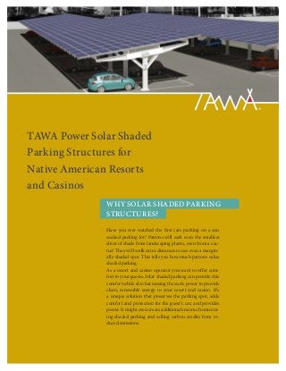 TAWA Power Solar Shaded
Parking Structures for
Native American Resorts
and Casinos
              WHY SOLAR SHADED PARKING
              STRUCTURES?

              Have you ever watched the first cars parking on a sun
              soaked parking lot? Patrons will seek even the smallest
              sliver of shade from landscaping plants, even from a cac-
              tus! They will walk extra distances to use even a margin-
              ally shaded spot. This tells you how much patrons value
              shaded parking.
              As a resort and casino operator you want to offer com-
              fort to your guests. Solar shaded parking can provide this
              comfort while also harnessing the sun’s power to provide
              clean, renewable energy to your resort and casino. It’s
              a unique solution that preserves the parking spot, adds
              comfort and protection for the guest’s car, and provides
              power. It might even create additional income from rent-
              ing shaded parking and selling carbon credits from re-
              duced emissions.
 