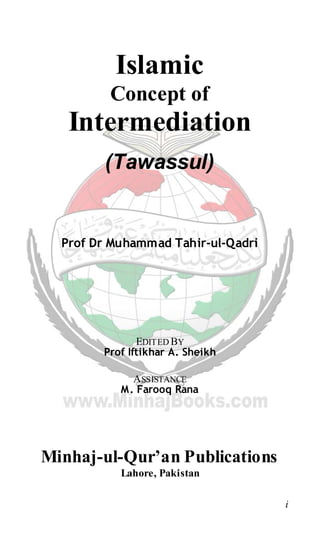 i
Islamic
Concept of
Intermediation
(Tawassul)
Prof Dr Muhammad Tahir-ul-Qadri
EDITED BY
Prof Iftikhar A. Sheikh
ASSISTANCE
M. Farooq Rana
Minhaj-ul-Qur’an Publications
Lahore, Pakistan
 