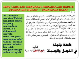 IBNU TAIMIYAH MENGAKUI PENGAMALAN HADITS
UTSMAN BIN HUNAIF PADA MASA SALAF
Ibn Taimiyah
(panutan Wahabi)
mengakui bahwa
doa yang
mengandung
tawasul Ya
Muhammad
ternyata
diamalkan pada
masa ulama salaf
(tabi’in), sesudah
generasi sahabat,
dan tidak
dianggap sebagai
perbuatan syirik.
 