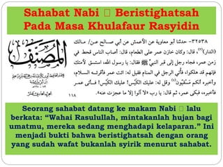 Sahabat Nabi Beristighatsah
Pada Masa Khulafaur Rasyidin
Seorang sahabat datang ke makam Nabi lalu
berkata: “Wahai Rasulullah, mintakanlah hujan bagi
umatmu, mereka sedang menghadapi kelaparan.” Ini
menjadi bukti bahwa beristighatsah dengan orang
yang sudah wafat bukanlah syirik menurut sahabat.
 