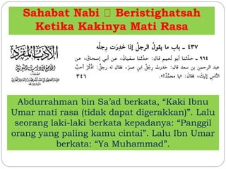 Sahabat Nabi Beristighatsah
Ketika Kakinya Mati Rasa
Abdurrahman bin Sa’ad berkata, “Kaki Ibnu
Umar mati rasa (tidak dapat digerakkan)”. Lalu
seorang laki-laki berkata kepadanya: “Panggil
orang yang paling kamu cintai”. Lalu Ibn Umar
berkata: “Ya Muhammad”.
 