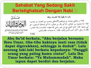Sahabat Yang Sedang Sakit
Beristighatsah Dengan Nabi
Abu Sa’id berkata, “Aku berjalan bersama
Ibnu Umar, tiba-tiba kakinya mati rasa (tidak
dapat digerakkan), sehingga ia duduk”. Lalu
seorang laki-laki berkata kepadanya: “Panggil
orang yang paling kamu cintai”. Lalu Ibn
Umar berkata: “Ya Muhammadah”. Maka
iapun dapat berdiri dan berjalan.
 