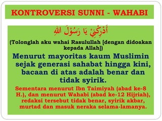 KONTROVERSI SUNNI - WAHABI
ِ‫للا‬ َ‫ل‬ْ‫و‬ُ‫س‬َ‫ر‬ ‫ا‬َ‫ي‬ ِْ‫ِن‬ْ‫ك‬ِ‫ر‬ْ‫د‬َ‫أ‬
(Tolonglah aku wahai Rasulullah [dengan didoakan
kepada Allah])
Menurut mayoritas kaum Muslimin
sejak generasi sahabat hingga kini,
bacaan di atas adalah benar dan
tidak syirik.
Sementara menurut Ibn Taimiyah (abad ke-8
H.), dan menurut Wahabi (abad ke-12 Hijriah),
redaksi tersebut tidak benar, syirik akbar,
murtad dan masuk neraka selama-lamanya.
 