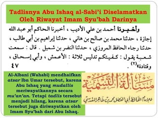 Tadlisnya Abu Ishaq al-Sabi’i Diselamatkan
Oleh Riwayat Imam Syu’bah Darinya
Al-Albani (Wahabi) mendhaifkan
atsar Ibn Umar tersebut, karena
Abu Ishaq yang mudallis
meriwayatkannya secara
mu’an’an. Tetapi tadlis tersebut
menjadi hilang, karena atsar
tersebut juga diriwayatkan oleh
Imam Syu’bah dari Abu Ishaq.
 