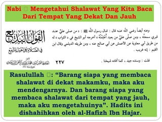 Nabi Mengetahui Shalawat Yang Kita Baca
Dari Tempat Yang Dekat Dan Jauh
Rasulullah : “Barang siapa yang membaca
shalawat di dekat makamku, maka aku
mendengarnya. Dan barang siapa yang
membaca shalawat dari tempat yang jauh,
maka aku mengetahuinya”. Hadits ini
dishahihkan oleh al-Hafizh Ibn Hajar.
 