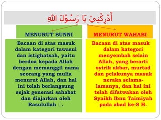 ِ‫للا‬ َ‫ل‬ْ‫و‬ ُ‫س‬َ‫ر‬ ‫َا‬‫ي‬ ْ‫ي‬ِ‫ن‬ْ‫ك‬ِ‫ر‬ْ‫د‬َ‫أ‬
MENURUT SUNNI MENURUT WAHABI
Bacaan di atas masuk
dalam kategori tawasul
dan istighatsah, yaitu
berdoa kepada Allah
dengan memanggil nama
seorang yang mulia
menurut Allah, dan hal
ini telah berlangsung
sejak generasi sahabat
dan diajarkan oleh
Rasulullah .
Bacaan di atas masuk
dalam kategori
menyembah selain
Allah, yang berarti
syirik akbar, murtad
dan pelakunya masuk
neraka selama-
lamanya, dan hal ini
telah difatwakan oleh
Syaikh Ibnu Taimiyah
pada abad ke-8 H.
 