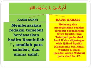 ِ‫للا‬ َ‫ل‬ْ‫و‬ ُ‫س‬َ‫ر‬ ‫َا‬‫ي‬ ْ‫ي‬ِ‫ن‬ْ‫ك‬ِ‫ر‬ْ‫د‬َ‫أ‬
KAUM SUNNI KAUM WAHABI
Membenarkan
redaksi tersebut
berdasarkan
hadits Rasulullah
, amaliah para
sahabat, dan
ulama salaf.
Melarang dan
mensyirikkan redaksi
tersebut berdasarkan
fatwa Syaikh Ibnu
Taimiyah pada abad
ke-8 H dan dipertegas
oleh ijtihad Syaikh
Muhammad bin Abdul
Wahhab al-Najdi
(pendiri aliran Wahabi)
pada abad ke-12.
 