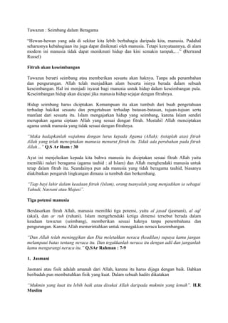 Tawazun : Seimbang dalam Beragama

“Hewan-hewan yang ada di sekitar kita lebih berbahagia daripada kita, manusia. Padahal
seharusnya kebahagiaan itu juga dapat dinikmati oleh manusia. Tetapi kenyataannya, di alam
modern ini manusia tidak dapat menikmati hidup dan kini semakin tampak,…” (Bertrand
Russel)

Fitrah akan keseimbangan

Tawazun berarti seimbang atau memberikan sesuatu akan haknya. Tanpa ada penambahan
dan pengurangan. Allah telah menjadikan alam beserta isinya berada dalam sebuah
keseimbangan. Hal ini menjadi isyarat bagi manusia untuk hidup dalam keseimbangan pula.
Keseimbangan hidup akan dicapai jika manusia hidup sejajar dengan fitrahnya.

Hidup seimbang harus diciptakan. Kemampuan itu akan tumbuh dari buah pengetahuan
terhadap hakikat sesuatu dan pengetahuan terhadap batasan-batasan, tujuan-tujuan serta
manfaat dari sesuatu itu. Islam mengajarkan hidup yang seimbang, karena Islam sendiri
merupakan agama ciptaan Allah yang sesuai dengan fitrah. Mustahil Allah menciptakan
agama untuk manusia yang tidak sesuai dengan fitrahnya.

“Maka hadapkanlah wajahmu dengan lurus kepada Agama (Allah); (tetaplah atas) fitrah
Allah yang telah menciptakan manusia menurut fitrah itu. Tidak ada perubahan pada fitrah
Allah…” Q.S Ar Rum : 30

Ayat ini menjelaskan kepada kita bahwa manusia itu diciptakan sesuai fitrah Allah yaitu
memiliki naluri beragama (agama tauhid : al Islam) dan Allah menghendaki manusia untuk
tetap dalam fitrah itu. Seandainya pun ada manusia yang tidak beragama tauhid, biasanya
diakibatkan pengaruh lingkungan dimana ia tumbuh dan berkembang.

“Tiap bayi lahir dalam keadaan fitrah (Islam), orang tuanyalah yang menjadikan ia sebagai
Yahudi, Nasrani atau Majusi”.

Tiga potensi manusia

Berdasarkan fitrah Allah, manusia memiliki tiga potensi, yaitu al jasad (jasmani), al aql
(akal), dan ar ruh (ruhani). Islam mengehendaki ketiga dimensi tersebut berada dalam
keadaan tawazun (seimbang), memberikan sesuai haknya tanpa penembahana dan
pengurangan. Karena Allah memerintahkan untuk menegakkan neraca keseimbangan.

“Dan Allah telah meninggikan dan Dia meletakkan neraca (keadilan) supaya kamu jangan
melampaui batas tentang neraca itu. Dan tegakkanlah neraca itu dengan adil dan janganlah
kamu mengurangi neraca itu.” Q.SAr Rahman : 7-9

1. Jasmani

Jasmani atau fisik adalah amanah dari Allah, karena itu harus dijaga dengan baik. Bahkan
beribadah pun membutuhkan fisik yang kuat. Dalam sebuah hadits dikatakan

“Mukmin yang kuat itu lebih baik atau disukai Allah daripada mukmin yang lemah”. H.R
Muslim
 