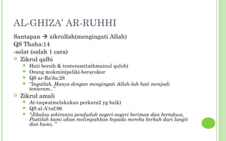 AL-GHIZA’ AR-RUHHI
Santapan  zikrullah(mengingati Allah)
QS Thaha:14
-solat (salah 1 cara)
 Zikrul qalbi
     Hati bersih & tenteram(tathmainul qulub)
     Orang mukmin(pelik)-bersyukur
     QS ar-Ra’du:28
     “Ingatlah, Hanya dengan mengingati Allah-lah hati menjadi
      tenteram..”
   Zikrul amali
     At-taqwa(melakukan perkara2 yg baik)
     QS al-A’raf:96
     “Jikalau sekiranya penduduk negeri-negeri beriman dan bertakwa,
      Pastilah kami akan melimpahkan kepada mereka berkah dari langit
      dan bumi, ”
 