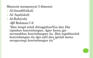Manusia mempunyai 3 dimensi:
1. Al-Jasad(fizikal)
2. Al-’Aqal(akal)
3. Al-Ruh(ruh)
   -QS Rahman:7-9
   “Dan langit telah ditinggikanNya dan Dia
   ciptakan keseimbangan. Agar kamu jgn
   merosakkan keseimbangan itu. Dan tegakkanlah
   keseimbangan itu dgn adil dan jgnlah kamu
   mengurangi keseimbangan itu”
 