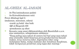 AL-GHIZA’ AL-JASADI
1.  At-Tha’am(makanan padat)
2.  As-Syiraab(makanan cair)
Perut dibahagi kpd 3:
(makanan, minuman, udara)
    -rezeki yg halal dan baik
    -QS al-Baqarah:168
    -pemakanan yg sihat
   Sesuatu yang amat dikhawatirkan oleh Rasulullah s.a.w.
    atas ummatnya, sebagaimana sabdanya:
    "Yang paling saya takuti di antara hal-hal yang saya takuti
    atas ummatku ialah besarnya perut,gendut karena banyak
    makan, terus menerus tidur, kegemaran tidur yang
    melampaui batas, malas-malasan dan lemahnya keyakinan,
    tidak mempunyai pendirian yang tegas dan mantap."
 