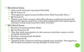    Ma’rifatul Islam
       Jalan untuk mencapai tujuan(ma’rifatullah)
       QS Ali Imran:19
       “Sesungguhnya agama (yang diridhai) disisi Allah hanyalah Islam...”
       QS Taubah:33
       “Dialah yang Telah mengutus RasulNya (dengan membawa) petunjuk (Al-
        Quran) dan agama yang benar untuk dimenangkanNya atas segala agama,
        walaupun orang-orang musyrikin tidak menyukai.”
   Ma’rifatul Insan
       Risalatul insan(menyembah Allah)
       QS adz-Dzaariyat:56
       “Dan Aku tidak menciptakan jin dan manusia melainkan supaya mereka
        mengabdi kepada-Ku.”
       Wazifatul insan(menjadi khalifah)
       QS al-Baqarah:30
       “Ingatlah ketika Tuhanmu berfirman kepada para malaikat: "Sesungguhnya
        Aku hendak menjadikan seorang khalifah di muka bumi.”
 