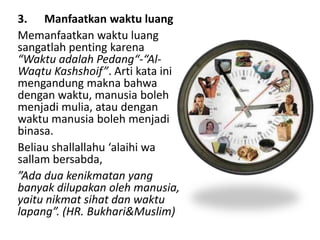3. Manfaatkan waktu luang
Memanfaatkan waktu luang
sangatlah penting karena
“Waktu adalah Pedang“-“Al-
Waqtu Kashshoif”. Arti kata ini
mengandung makna bahwa
dengan waktu, manusia boleh
menjadi mulia, atau dengan
waktu manusia boleh menjadi
binasa.
Beliau shallallahu ‘alaihi wa
sallam bersabda,
”Ada dua kenikmatan yang
banyak dilupakan oleh manusia,
yaitu nikmat sihat dan waktu
lapang”. (HR. Bukhari&Muslim)
 