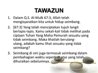 TAWAZUN
1. Dalam Q.S. Al-Mulk 67:3, Allah telah
   mengisyaratkan kita untuk hidup seimbang.
2. [67:3] Yang telah menciptakan tujuh langit
   berlapis-lapis. Kamu sekali-kali tidak melihat pada
   ciptaan Tuhan Yang Maha Pemurah sesuatu yang
   tidak seimbang. Maka lihatlah berulang-
   ulang, adakah kamu lihat sesuatu yang tidak
   seimbang?
3. Seimbang di sini juga termasuk seimbang dalam
   pembahagian waktu seperti di atas yang telah
   dihuraikan sebelumnya.
 