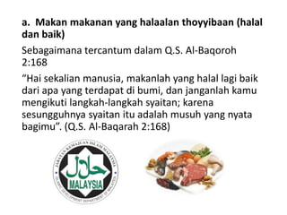 a. Makan makanan yang halaalan thoyyibaan (halal
dan baik)
Sebagaimana tercantum dalam Q.S. Al-Baqoroh
2:168
“Hai sekalian manusia, makanlah yang halal lagi baik
dari apa yang terdapat di bumi, dan janganlah kamu
mengikuti langkah-langkah syaitan; karena
sesungguhnya syaitan itu adalah musuh yang nyata
bagimu”. (Q.S. Al-Baqarah 2:168)
 