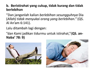 b. Beristirahat yang cukup, tidak kurang dan tidak
berlebihan
”Dan janganlah kalian berlebihan sesungguhnya Dia
(Allah) tidak menyukai orang yang berlebihan.” (QS.
Al An’am 6:141).
Lalu ditambah lagi dengan:
”dan Kami jadikan tidurmu untuk istirahat,”(QS. an-
Naba’ 78: 9)
 