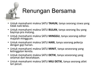 Renungan Bersama
• Untuk memahami makna SATU TAHUN, tanya seorang siswa yang
  tidak naik kelas.
• Untuk memahami makna SATU BULAN, tanya seorang ibu yang
  bayinya pra matang.
• Untuk memahami makna SATU MINGGU, tanya seorang editor
  majalah mingguan.
• Untuk memahami makna SATU HARI, tanya seorang pekerja
  dengan gaji harian.
• Untuk memahami makna SATU MINIT, tanya seseorang yang
  ketinggalan kereta.
• Untuk memahami makna SATU DETIK, tanya seseorang yang
  selamat dari kecelakaan.
• Untuk memahami makna SATU MILI DETIK, tanya seorang atlet
  lari pecut.
 