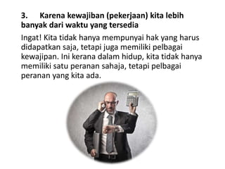 3. Karena kewajiban (pekerjaan) kita lebih
banyak dari waktu yang tersedia
Ingat! Kita tidak hanya mempunyai hak yang harus
didapatkan saja, tetapi juga memiliki pelbagai
kewajipan. Ini kerana dalam hidup, kita tidak hanya
memiliki satu peranan sahaja, tetapi pelbagai
peranan yang kita ada.
 