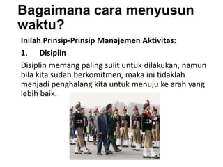 Bagaimana cara menyusun
waktu?
Inilah Prinsip-Prinsip Manajemen Aktivitas:
1. Disiplin
Disiplin memang paling sulit untuk dilakukan, namun
bila kita sudah berkomitmen, maka ini tidaklah
menjadi penghalang kita untuk menuju ke arah yang
lebih baik.
 