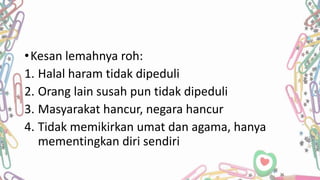 •Kesan lemahnya roh:
1. Halal haram tidak dipeduli
2. Orang lain susah pun tidak dipeduli
3. Masyarakat hancur, negara hancur
4. Tidak memikirkan umat dan agama, hanya
mementingkan diri sendiri
 