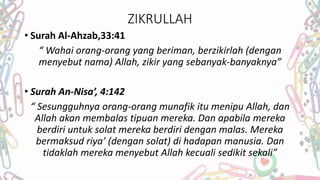 ZIKRULLAH
• Surah Al-Ahzab,33:41
“ Wahai orang-orang yang beriman, berzikirlah (dengan
menyebut nama) Allah, zikir yang sebanyak-banyaknya”
• Surah An-Nisa’, 4:142
“ Sesungguhnya orang-orang munafik itu menipu Allah, dan
Allah akan membalas tipuan mereka. Dan apabila mereka
berdiri untuk solat mereka berdiri dengan malas. Mereka
bermaksud riya’ (dengan solat) di hadapan manusia. Dan
tidaklah mereka menyebut Allah kecuali sedikit sekali”
 