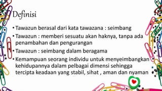 Definisi
• Tawazun berasal dari kata tawazana : seimbang
• Tawazun : memberi sesuatu akan haknya, tanpa ada
penambahan dan pengurangan
• Tawazun : seimbang dalam beragama
• Kemampuan seorang individu untuk menyeimbangkan
kehidupannya dalam pelbagai dimensi sehingga
tercipta keadaan yang stabil, sihat , aman dan nyaman
 