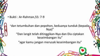 • Bukti : Ar-Rahman,55: 7-9
“dan tetumbuhan dan pepohon, keduanya tunduk (kepada-
Nya)”
“Dan langit telah ditinggikan-Nya dan Dia ciptakan
keseimbangan itu”
“agar kamu jangan merusak keseimbangan itu”
 