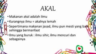 AKAL
• Makanan akal adalah ilmu
• Kurangnya ilmu = akalnya lemah
• Sepertimana makanan jasad, ilmu pun mesti yang baik
sehingga bermanfaat
• Ilmu yang buruk : ilmu sihir, ilmu mencuri dan
sebagainya
 
