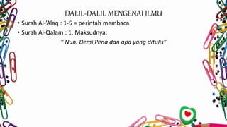 DALIL-DALIL MENGENAI ILMU
• Surah Al-’Alaq : 1-5 = perintah membaca
• Surah Al-Qalam : 1. Maksudnya:
“ Nun. Demi Pena dan apa yang ditulis”
 