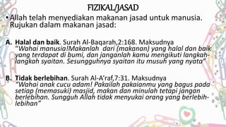 FIZIKAL/JASAD
• Allah telah menyediakan makanan jasad untuk manusia.
Rujukan dalam makanan jasad:
A. Halal dan baik. Surah Al-Baqarah,2:168. Maksudnya
“Wahai manusia!Makanlah dari (makanan) yang halal dan baik
yang terdapat di bumi, dan janganlah kamu mengikuti langkah-
langkah syaitan. Sesungguhnya syaitan itu musuh yang nyata”
B. Tidak berlebihan. Surah Al-A’raf,7:31. Maksudnya
“Wahai anak cucu adam! Pakailah pakaianmu yang bagus pada
setiap (memasuki) masjid, makan dan minulah tetapi jangan
berlebihan. Sungguh Allah tidak menyukai orang yang berlebih-
lebihan”
 