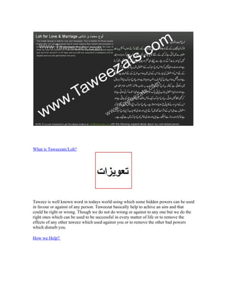 What is Taweezats/Loh?




Taweez is well known word in todays world using which some hidden powers can be used
in favour or against of any person. Taweezat basically help to achive an aim and that
could be right or wrong. Though we do not do wrong or against to any one but we do the
right ones which can be used to be successful in every matter of life or to remove the
effects of any other taweez which used against you or to remove the other bad powers
which disturb you.

How we Help?
 