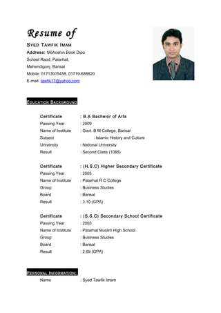 Resume of
S YED T AWFIK I MAM
Address: Mohoshin Book Dipo
School Raod, Patarhat,
Mehendigonj, Barisal
Mobile: 01713915458, 01719-688820
E-mail: tawfik17@yahoo.com




E DUCATION B ACKGROUND


       Certificate           : B.A Bachelor of Arts
       Passing Year          : 2009
       Name of Institute     : Govt. B M College, Barisal
       Subject                        : Islamic History and Culture
       University            : National University
       Result                : Second Class (1085)


       Certificate           : (H.S.C) Higher Secondary Certificate
       Passing Year          : 2005
       Name of Institute     : Patarhat R C College
       Group                 : Business Studies
       Board                 : Barisal
       Result                : 3.10 (GPA)


       Certificate           : (S.S.C) Secondary School Certificate
       Passing Year          : 2003
       Name of Institute     : Patarhat Muslim High School
       Group                 : Business Studies
       Board                 : Barisal
       Result                : 2.69 (GPA)




P ERSONAL I NFORMATION :
       Name                  : Syed Tawfik Imam
 