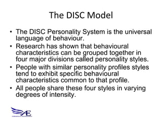 The DISC Model
• The DISC Personality System is the universal
  language of behaviour.
• Research has shown that behavioural
  characteristics can be grouped together in
  four major divisions called personality styles.
• People with similar personality profiles styles
  tend to exhibit specific behavioural
  characteristics common to that profile.
• All people share these four styles in varying
  degrees of intensity.
 